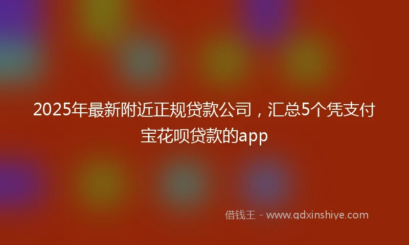 2025年最新附近正规贷款公司，汇总5个凭支付宝花呗贷款的app