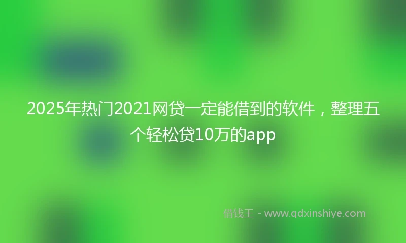 2025年热门2021网贷一定能借到的软件，整理五个轻松贷10万的app