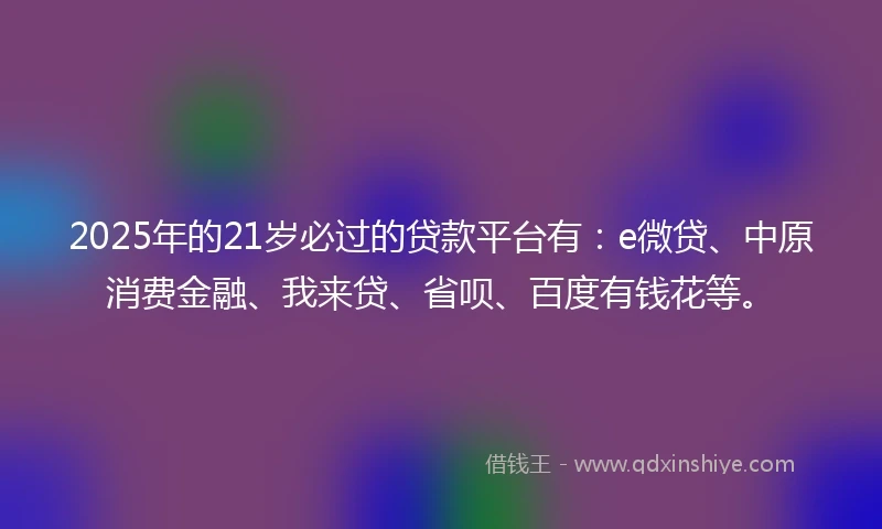 2025年的21岁必过的贷款平台有：e微贷、中原消费金融、我来贷、省呗、百度有钱花等。