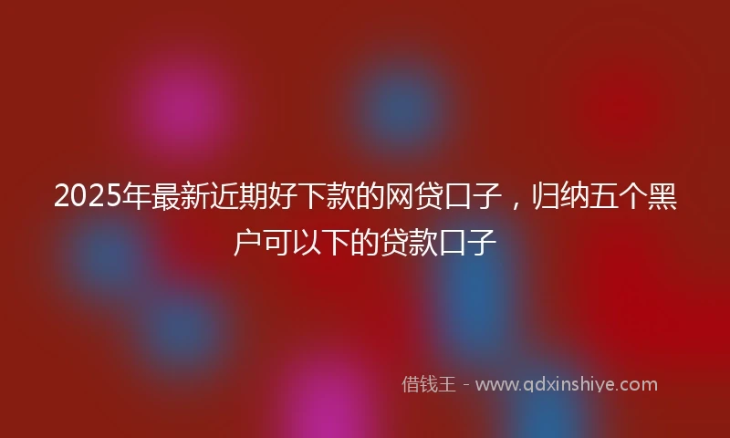 2025年最新近期好下款的网贷口子，归纳五个黑户可以下的贷款口子