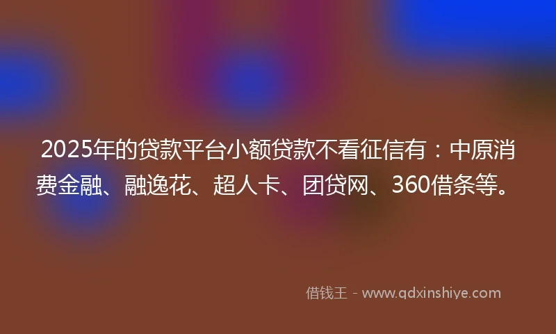 2025年的贷款平台小额贷款不看征信有：中原消费金融、融逸花、超人卡、团贷网、360借条等。