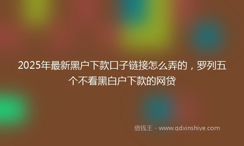 2025年最新黑户下款口子链接怎么弄的，罗列五个不看黑白户下款的网贷