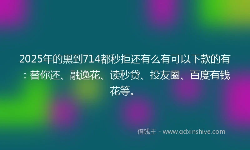 2025年的黑到714都秒拒还有么有可以下款的有：替你还、融逸花、读秒贷、投友圈、百度有钱花等。