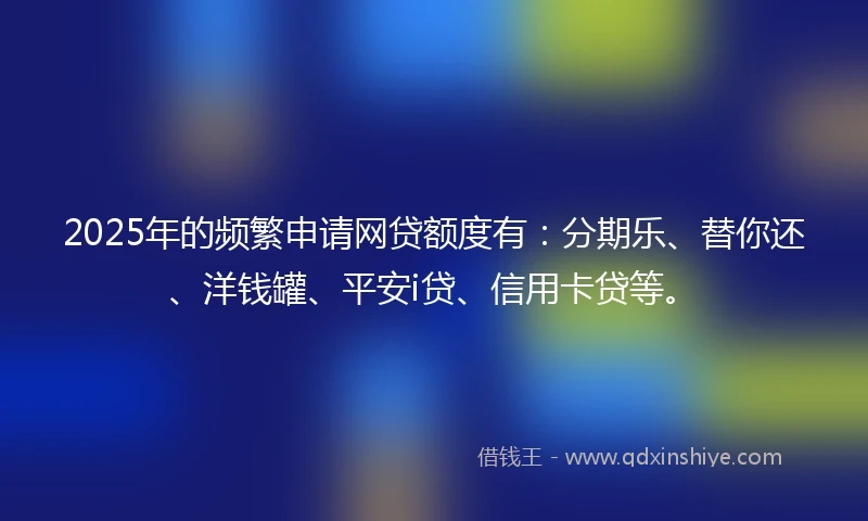 2025年的频繁申请网贷额度有：分期乐、替你还、洋钱罐、平安i贷、信用卡贷等。