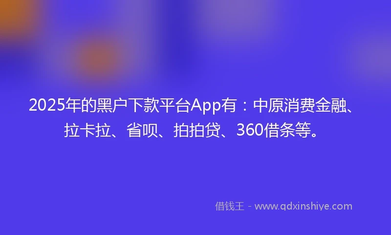 2025年的黑户下款平台App有：中原消费金融、拉卡拉、省呗、拍拍贷、360借条等。