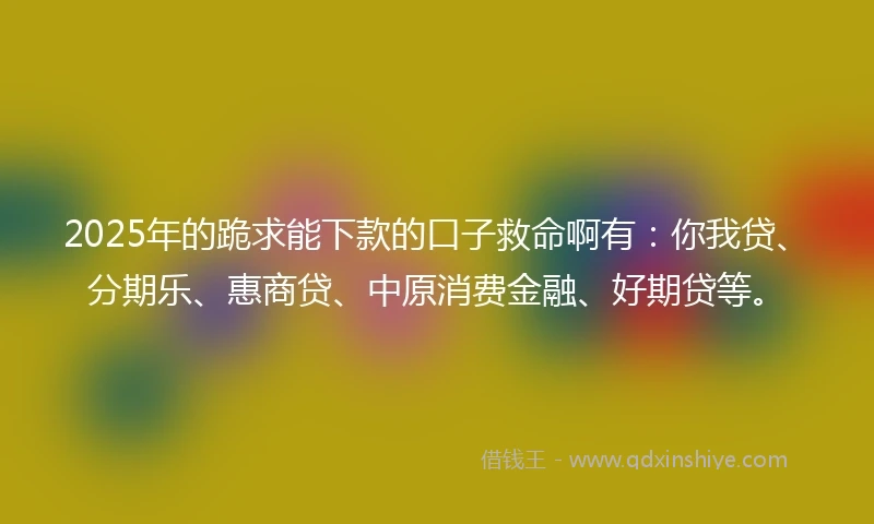 2025年的跪求能下款的口子救命啊有：你我贷、分期乐、惠商贷、中原消费金融、好期贷等。