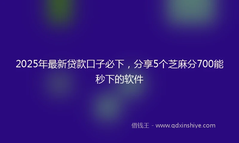 2025年最新贷款口子必下，分享5个芝麻分700能秒下的软件