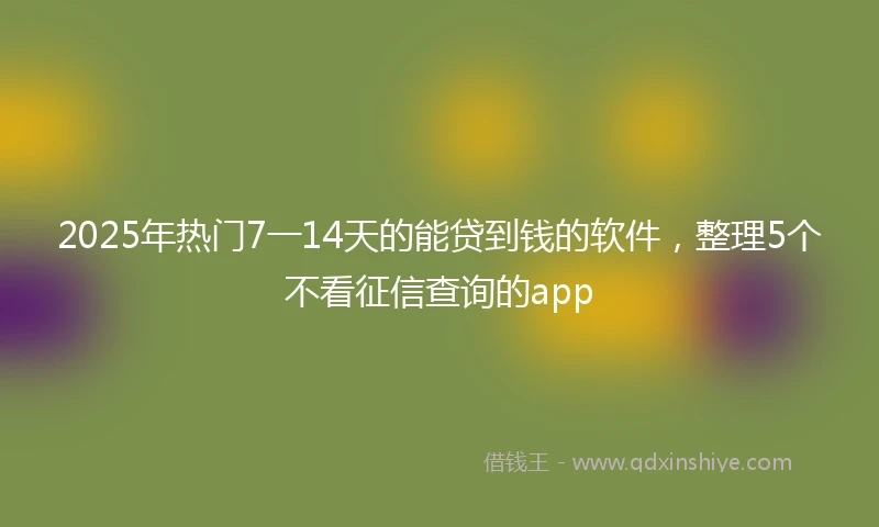 2025年热门7一14天的能贷到钱的软件，整理5个不看征信查询的app