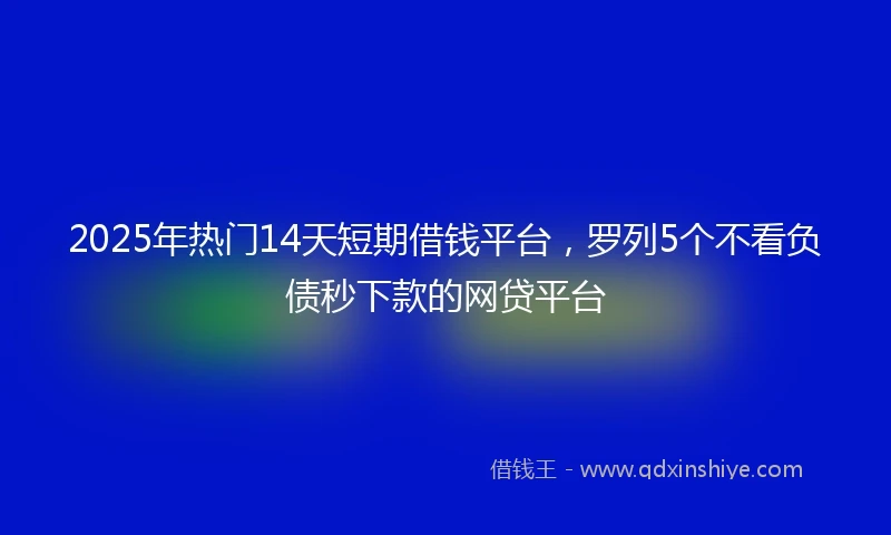 2025年热门14天短期借钱平台，罗列5个不看负债秒下款的网贷平台
