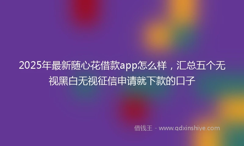 2025年最新随心花借款app怎么样，汇总五个无视黑白无视征信申请就下款的口子