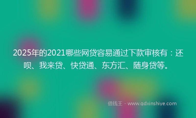 2025年的2021哪些网贷容易通过下款审核有：还呗、我来贷、快贷通、东方汇、随身贷等。