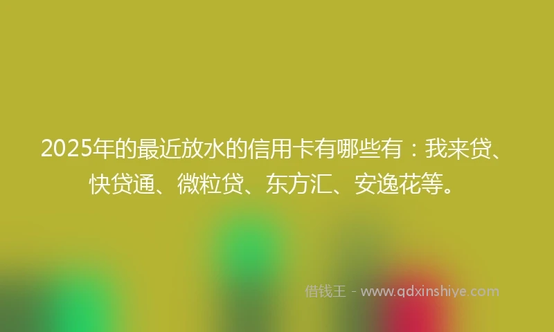 2025年的最近放水的信用卡有哪些有：我来贷、快贷通、微粒贷、东方汇、安逸花等。