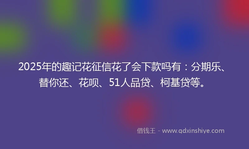 2025年的趣记花征信花了会下款吗有：分期乐、替你还、花呗、51人品贷、柯基贷等。