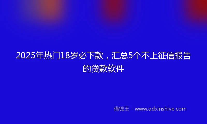 2025年热门18岁必下款，汇总5个不上征信报告的贷款软件
