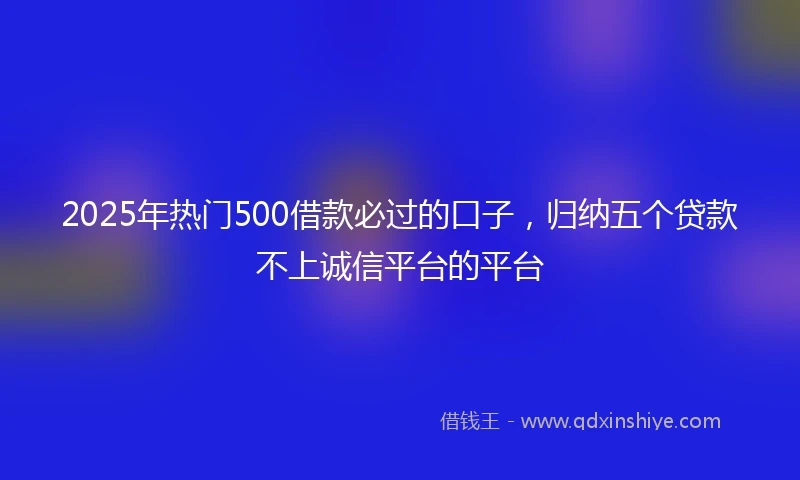 2025年热门500借款必过的口子，归纳五个贷款不上诚信平台的平台
