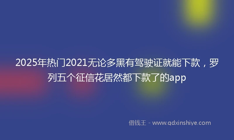 2025年热门2021无论多黑有驾驶证就能下款，罗列五个征信花居然都下款了的app