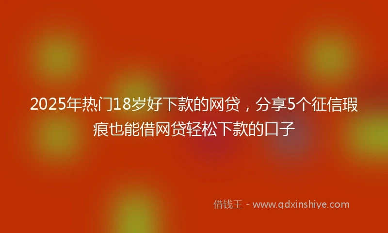 2025年热门18岁好下款的网贷，分享5个征信瑕疵也能借网贷轻松下款的口子