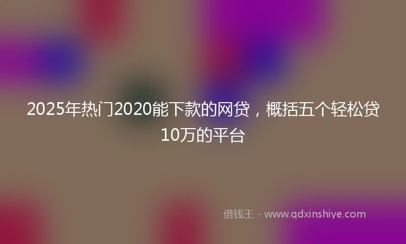 2025年热门2020能下款的网贷，概括五个轻松贷10万的平台