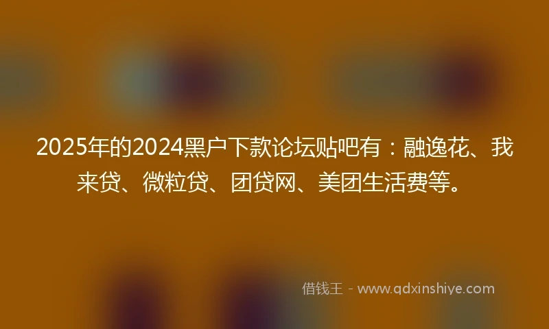 2025年的2024黑户下款论坛贴吧有：融逸花、我来贷、微粒贷、团贷网、美团生活费等。