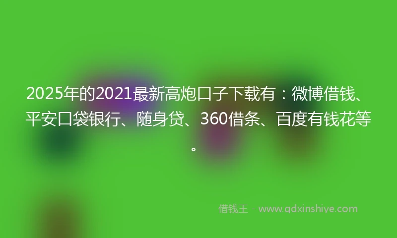 2025年的2021最新高炮口子下载有：微博借钱、平安口袋银行、随身贷、360借条、百度有钱花等。