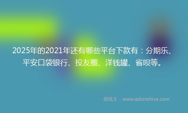 2025年的2021年还有哪些平台下款有：分期乐、平安口袋银行、投友圈、洋钱罐、省呗等。