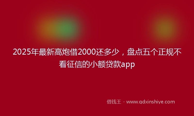 2025年最新高炮借2000还多少，盘点五个正规不看征信的小额贷款app