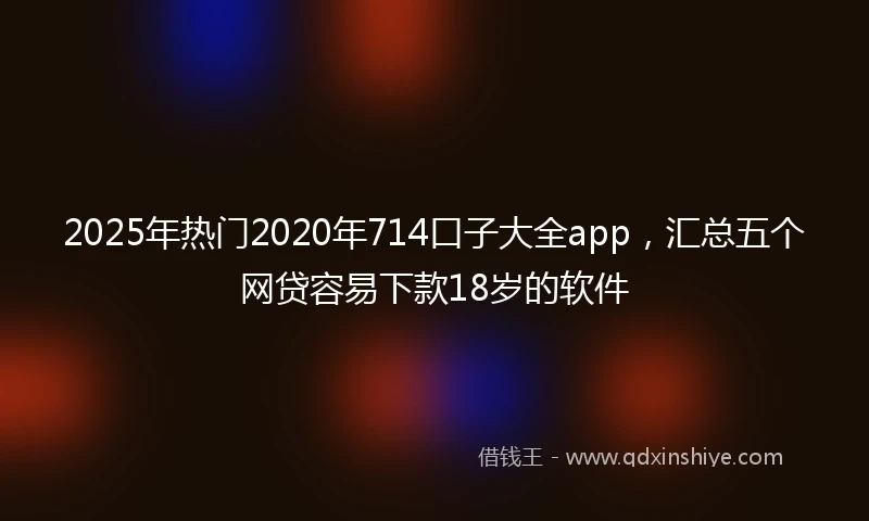 2025年热门2020年714口子大全app，汇总五个网贷容易下款18岁的软件