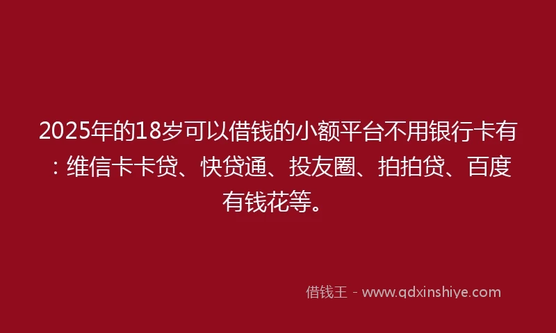 2025年的18岁可以借钱的小额平台不用银行卡有：维信卡卡贷、快贷通、投友圈、拍拍贷、百度有钱花等。