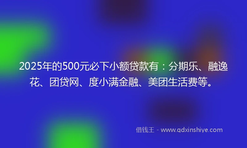 2025年的500元必下小额贷款有：分期乐、融逸花、团贷网、度小满金融、美团生活费等。