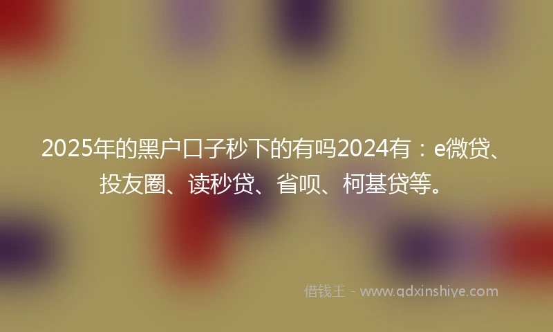 2025年的黑户口子秒下的有吗2024有：e微贷、投友圈、读秒贷、省呗、柯基贷等。