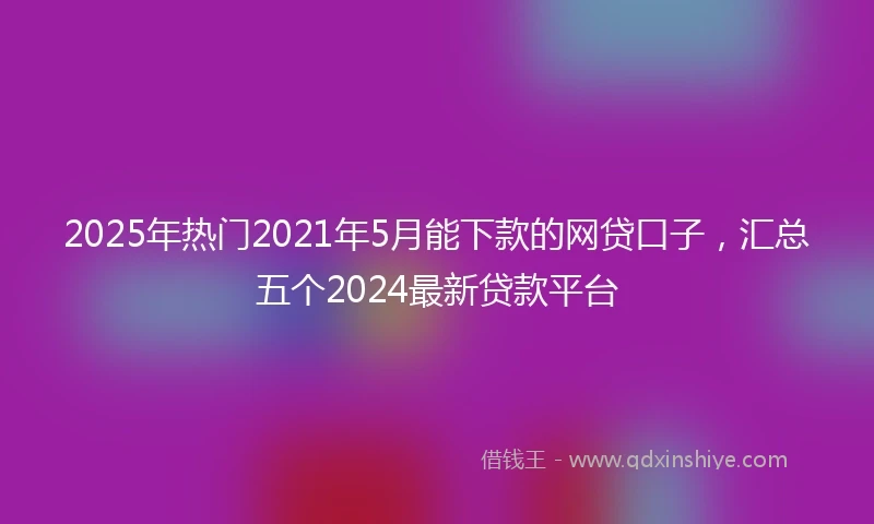 2025年热门2021年5月能下款的网贷口子，汇总五个2024最新贷款平台