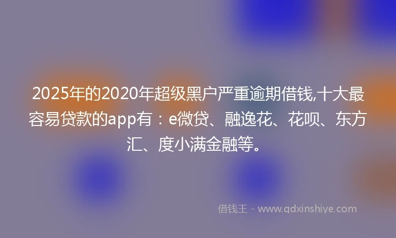 2025年的2020年超级黑户严重逾期借钱,十大最容易贷款的app有：e微贷、融逸花、花呗、东方汇、度小满金融等。