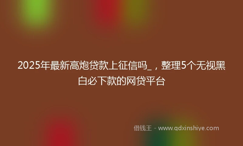 2025年最新高炮贷款上征信吗_，整理5个无视黑白必下款的网贷平台