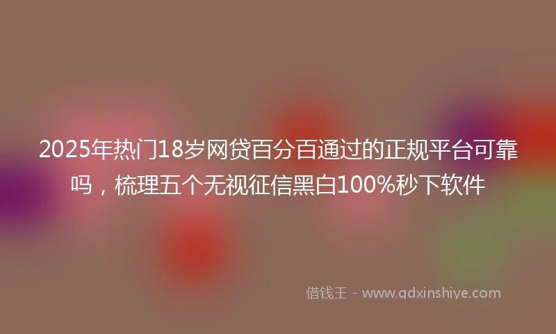 2025年热门18岁网贷百分百通过的正规平台可靠吗，梳理五个无视征信黑白100%秒下软件