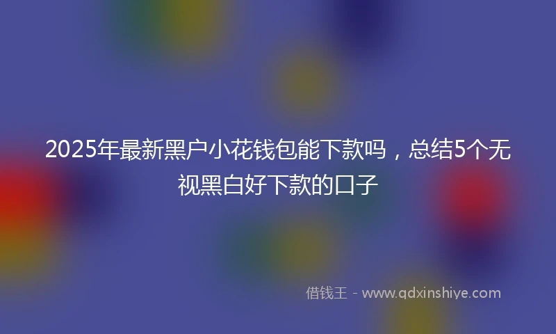 2025年最新黑户小花钱包能下款吗，总结5个无视黑白好下款的口子