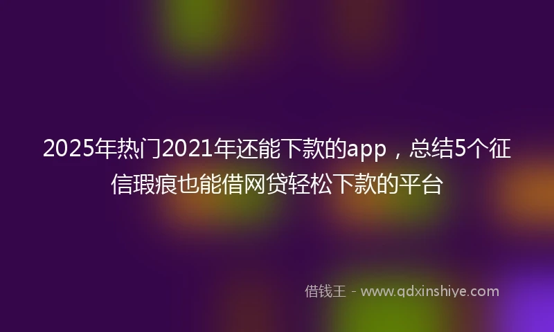 2025年热门2021年还能下款的app，总结5个征信瑕疵也能借网贷轻松下款的平台
