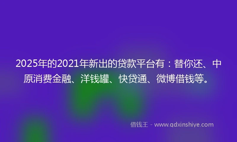 2025年的2021年新出的贷款平台有：替你还、中原消费金融、洋钱罐、快贷通、微博借钱等。
