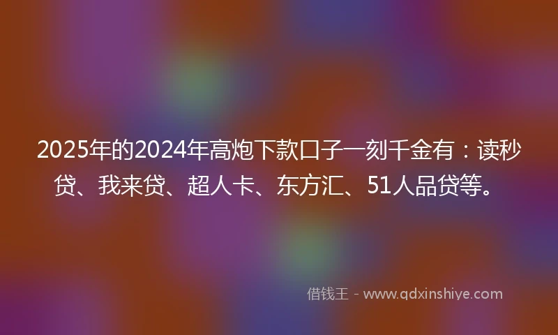 2025年的2024年高炮下款口子一刻千金有：读秒贷、我来贷、超人卡、东方汇、51人品贷等。