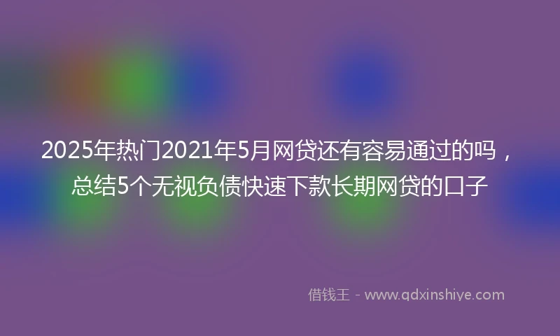 2025年热门2021年5月网贷还有容易通过的吗，总结5个无视负债快速下款长期网贷的口子