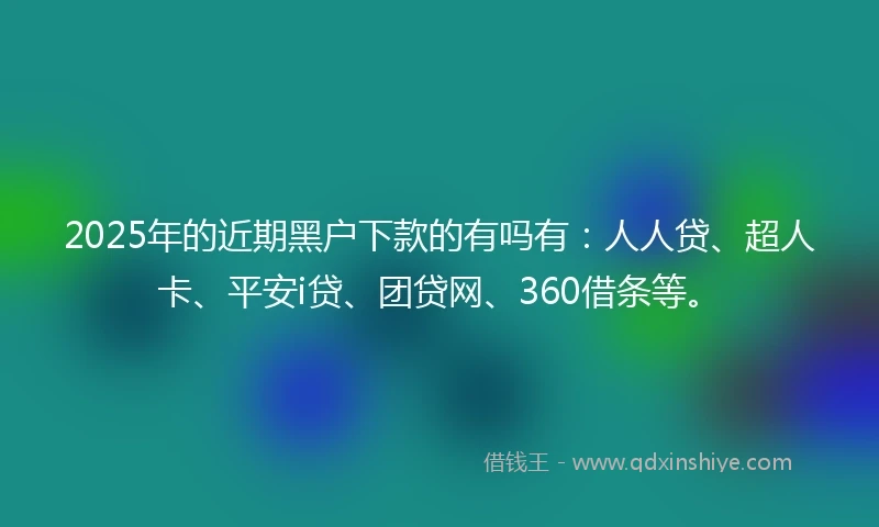 2025年的近期黑户下款的有吗有：人人贷、超人卡、平安i贷、团贷网、360借条等。