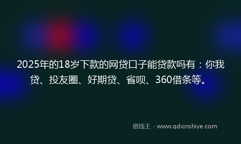 2025年的18岁下款的网贷口子能贷款吗有：你我贷、投友圈、好期贷、省呗、360借条等。