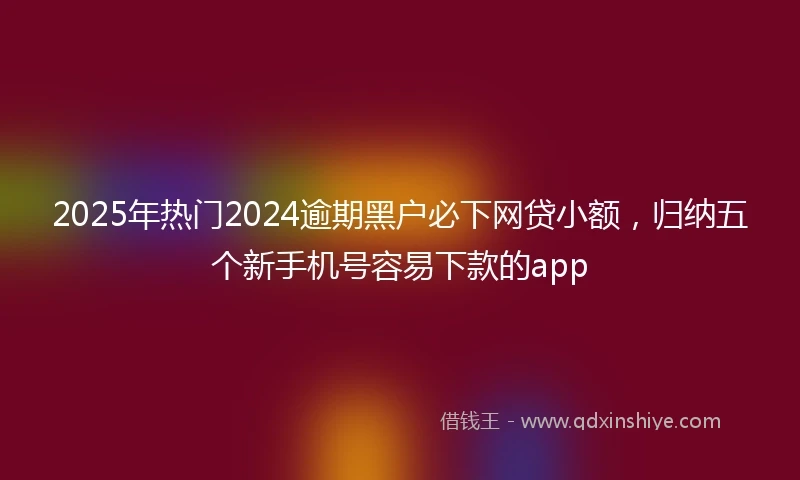 2025年热门2024逾期黑户必下网贷小额，归纳五个新手机号容易下款的app