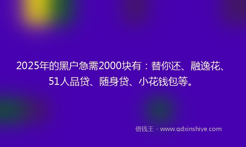 2025年的黑户急需2000块有：替你还、融逸花、51人品贷、随身贷、小花钱包等。