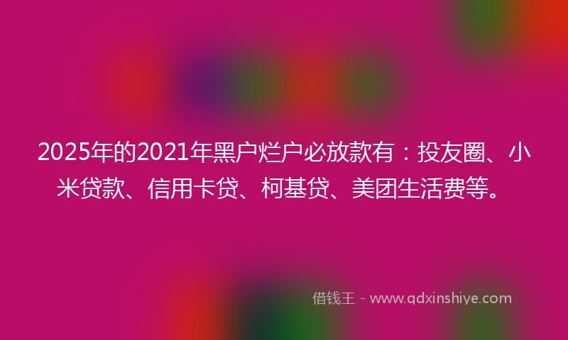 2025年的2021年黑户烂户必放款有：投友圈、小米贷款、信用卡贷、柯基贷、美团生活费等。