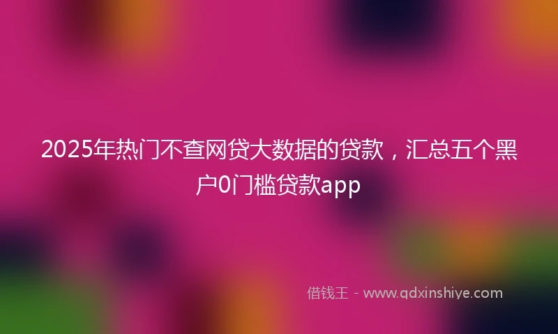 2025年热门不查网贷大数据的贷款，汇总五个黑户0门槛贷款app