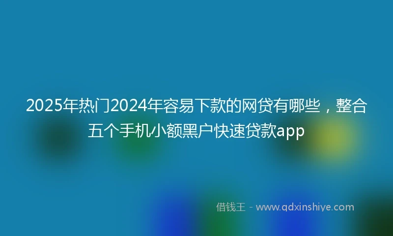 2025年热门2024年容易下款的网贷有哪些，整合五个手机小额黑户快速贷款app