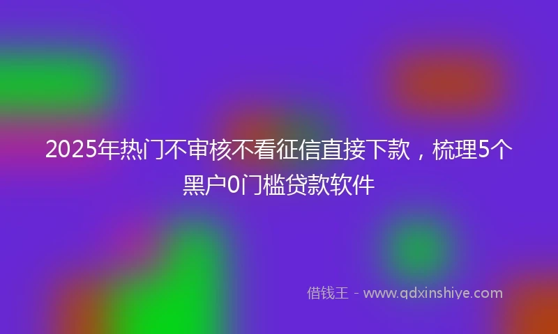 2025年热门不审核不看征信直接下款，梳理5个黑户0门槛贷款软件