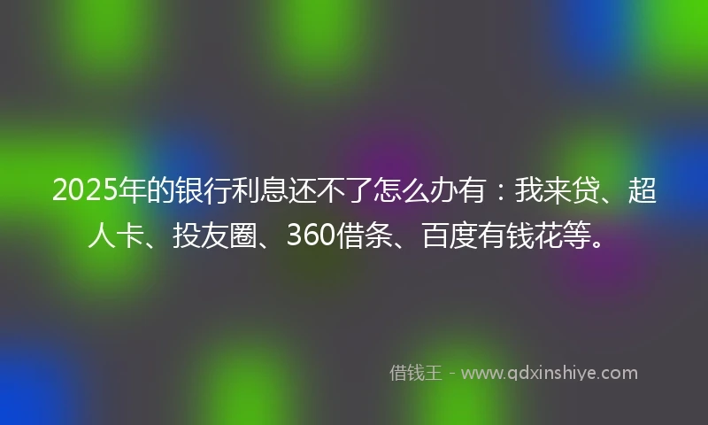 2025年的银行利息还不了怎么办有：我来贷、超人卡、投友圈、360借条、百度有钱花等。