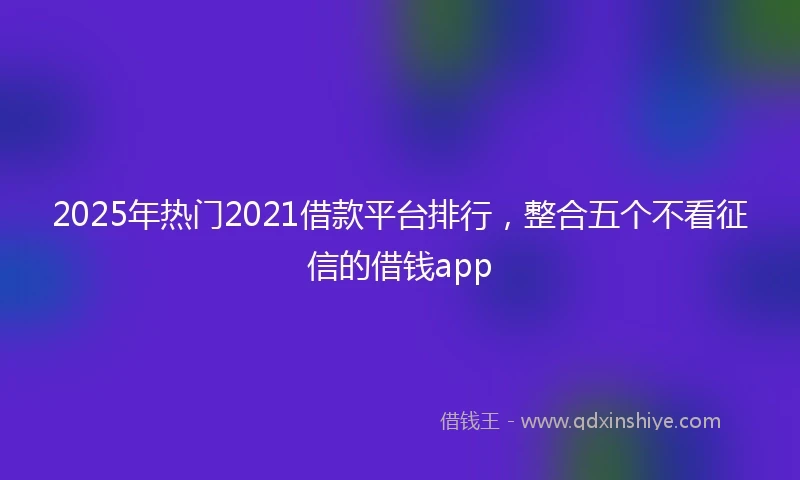 2025年热门2021借款平台排行，整合五个不看征信的借钱app