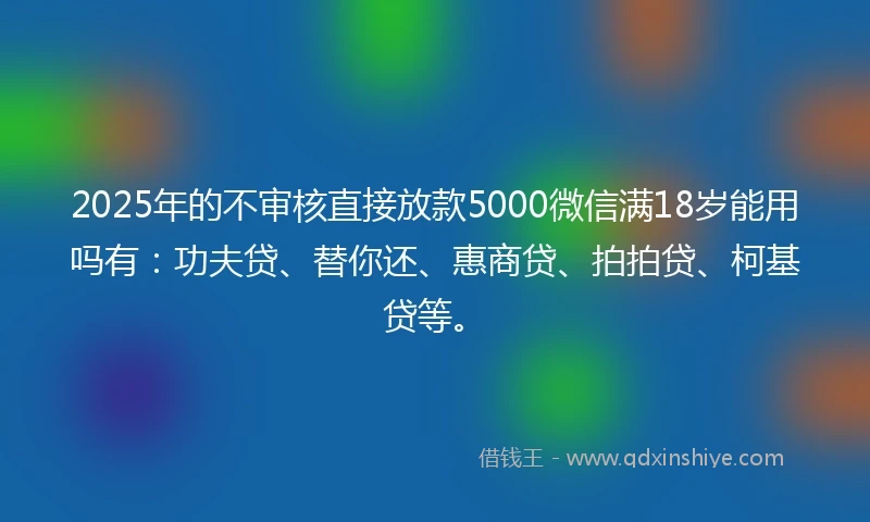 2025年的不审核直接放款5000微信满18岁能用吗有：功夫贷、替你还、惠商贷、拍拍贷、柯基贷等。